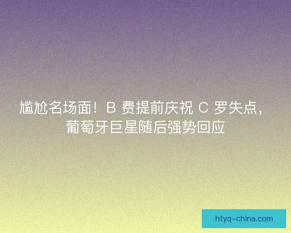 尴尬名场面！B 费提前庆祝 C 罗失点，葡萄牙巨星随后强势回应