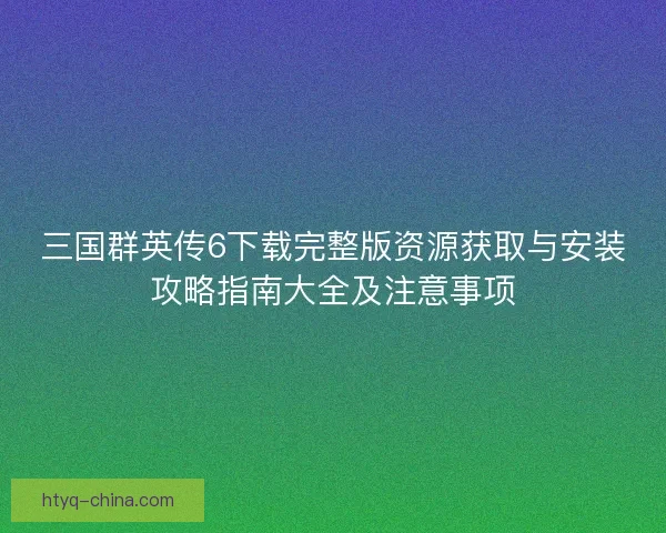 三国群英传6下载完整版资源获取与安装攻略指南大全及注意事项