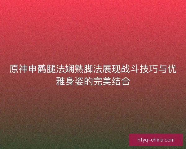 原神申鹤腿法娴熟脚法展现战斗技巧与优雅身姿的完美结合