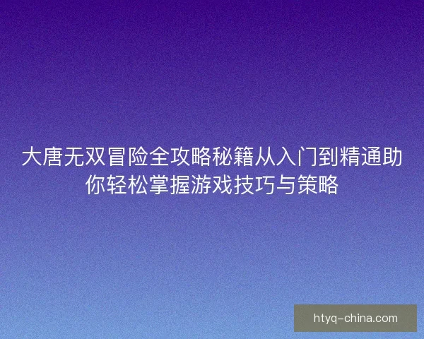 大唐无双冒险全攻略秘籍从入门到精通助你轻松掌握游戏技巧与策略