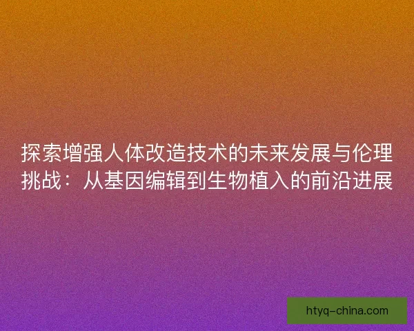 探索增强人体改造技术的未来发展与伦理挑战：从基因编辑到生物植入的前沿进展