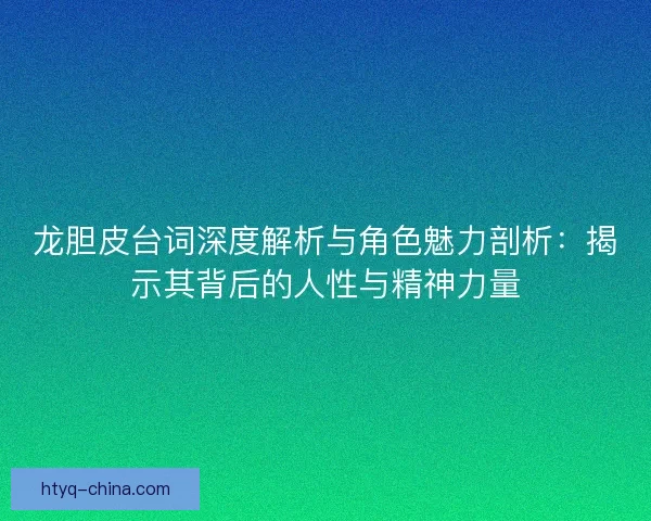 龙胆皮台词深度解析与角色魅力剖析：揭示其背后的人性与精神力量
