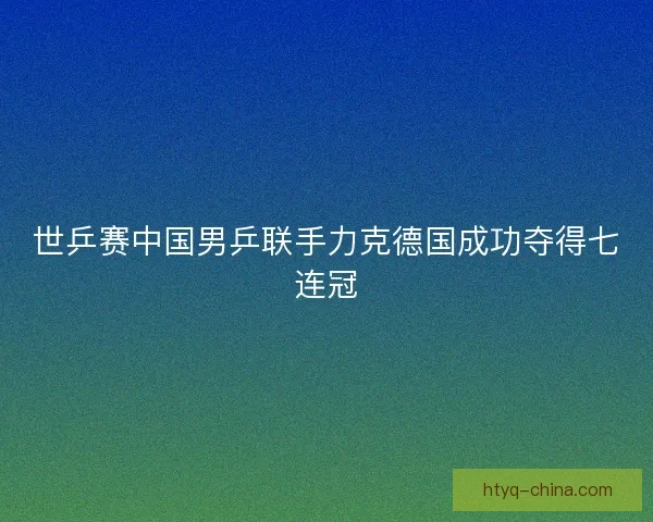 世乒赛中国男乒联手力克德国成功夺得七连冠