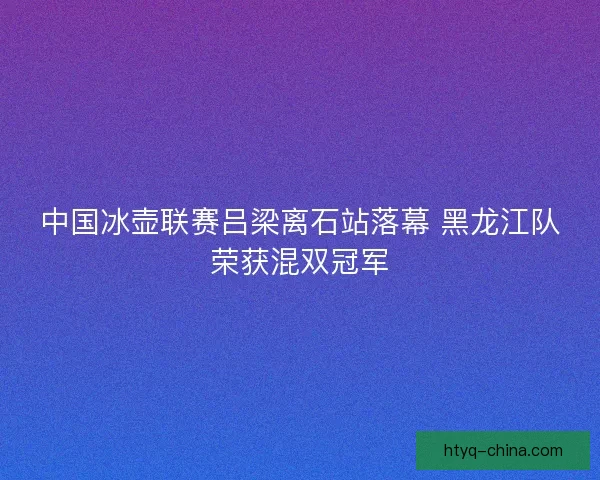 中国冰壶联赛吕梁离石站落幕 黑龙江队荣获混双冠军