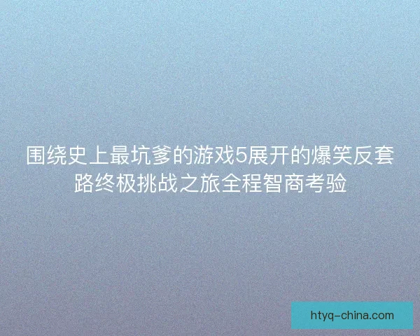 围绕史上最坑爹的游戏5展开的爆笑反套路终极挑战之旅全程智商考验