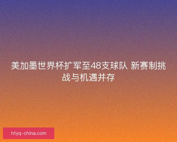 美加墨世界杯扩军至48支球队 新赛制挑战与机遇并存