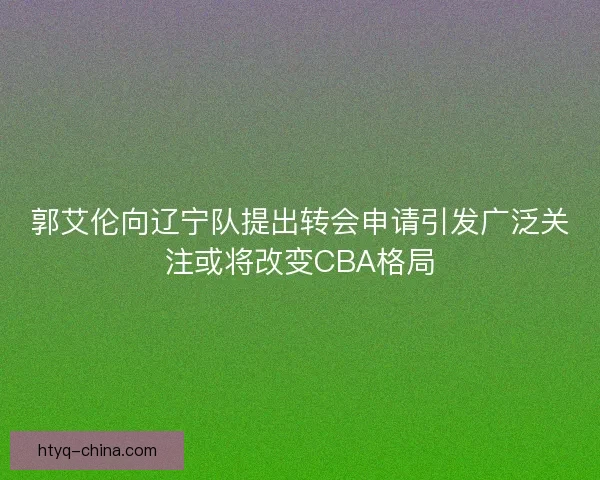 郭艾伦向辽宁队提出转会申请引发广泛关注或将改变CBA格局