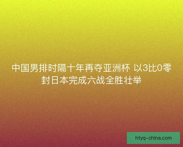 中国男排时隔十年再夺亚洲杯 以3比0零封日本完成六战全胜壮举