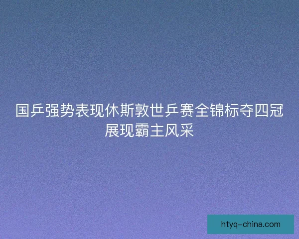 国乒强势表现休斯敦世乒赛全锦标夺四冠展现霸主风采