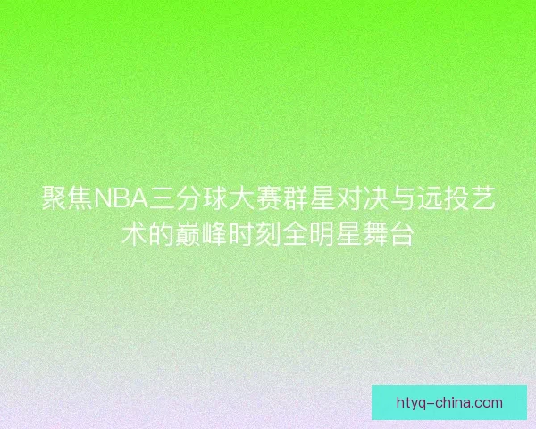 聚焦NBA三分球大赛群星对决与远投艺术的巅峰时刻全明星舞台