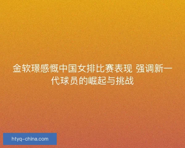 金软璟感慨中国女排比赛表现 强调新一代球员的崛起与挑战