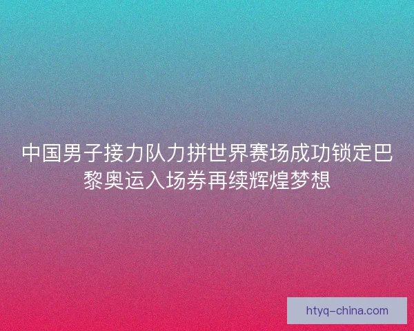 中国男子接力队力拼世界赛场成功锁定巴黎奥运入场券再续辉煌梦想