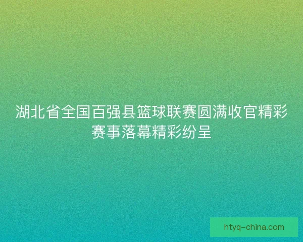 湖北省全国百强县篮球联赛圆满收官精彩赛事落幕精彩纷呈