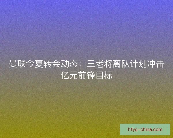 曼联今夏转会动态：三老将离队计划冲击亿元前锋目标