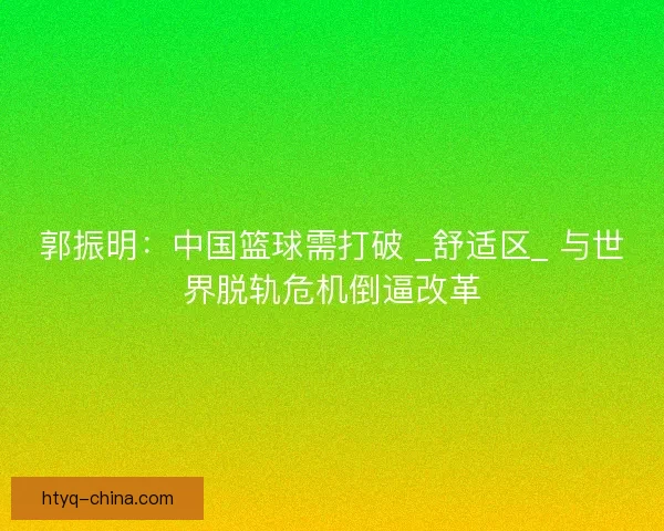 郭振明：中国篮球需打破 _舒适区_ 与世界脱轨危机倒逼改革