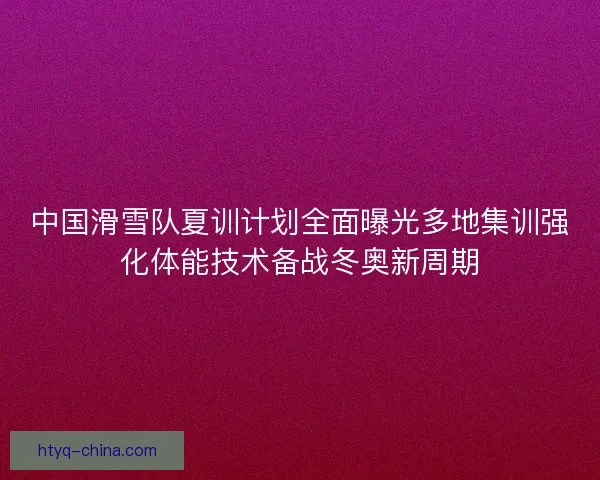 中国滑雪队夏训计划全面曝光多地集训强化体能技术备战冬奥新周期