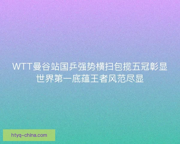 WTT曼谷站国乒强势横扫包揽五冠彰显世界第一底蕴王者风范尽显