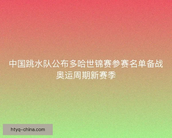 中国跳水队公布多哈世锦赛参赛名单备战奥运周期新赛季