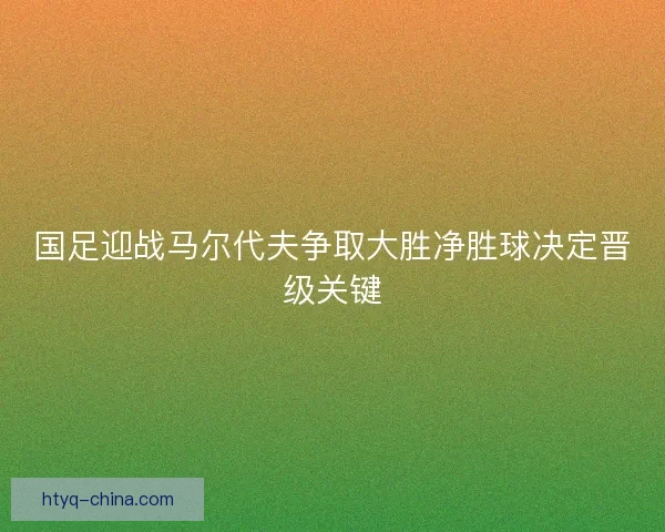 国足迎战马尔代夫争取大胜净胜球决定晋级关键