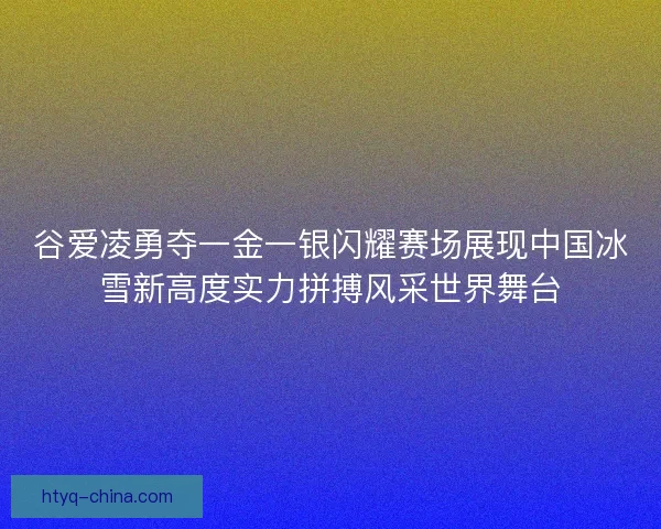 谷爱凌勇夺一金一银闪耀赛场展现中国冰雪新高度实力拼搏风采世界舞台